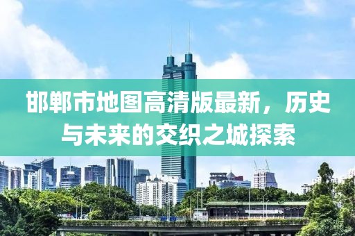 邯郸市地图高清版最新，历史与未来的交织之城探索
