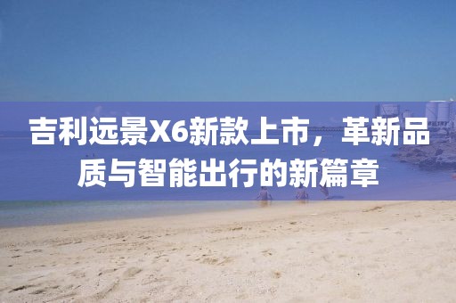 吉利远景X6新款上市，革新品质与智能出行的新篇章