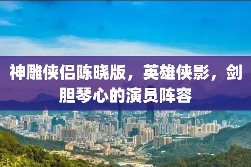 神雕侠侣陈晓版，英雄侠影，剑胆琴心的演员阵容