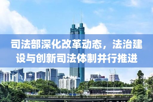 司法部深化改革动态，法治建设与创新司法体制并行推进