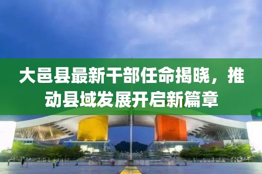 大邑县最新干部任命揭晓，推动县域发展开启新篇章