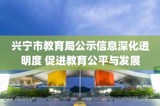 兴宁市教育局公示信息深化透明度 促进教育公平与发展