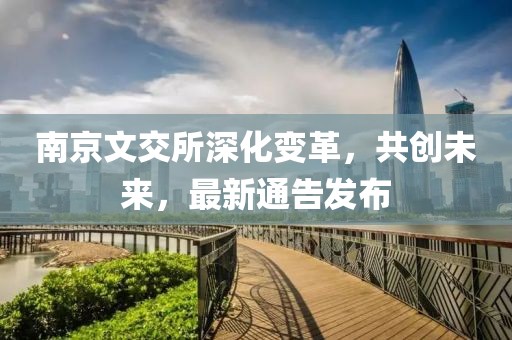 南京文交所深化变革，共创未来，最新通告发布