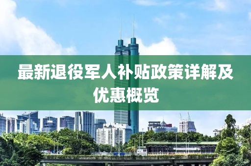 最新退役军人补贴政策详解及优惠概览