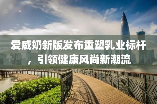 爱威奶新版发布重塑乳业标杆，引领健康风尚新潮流