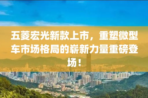 五菱宏光新款上市，重塑微型车市场格局的崭新力量重磅登场！