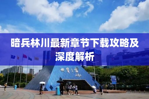暗兵林川最新章节下载攻略及深度解析