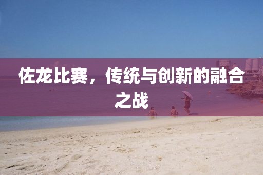 佐龙比赛，传统与创新的融合之战