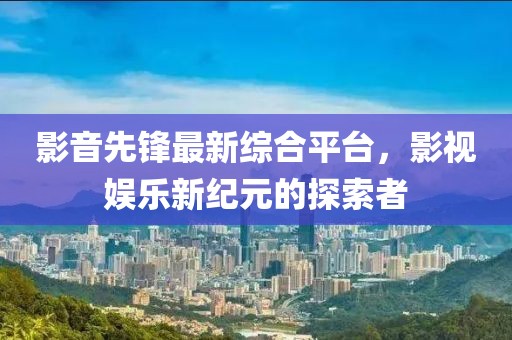 影音先锋最新综合平台，影视娱乐新纪元的探索者