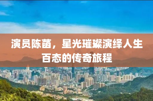 演员陈菡，星光璀璨演绎人生百态的传奇旅程