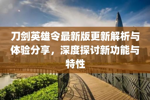 刀剑英雄令最新版更新解析与体验分享，深度探讨新功能与特性