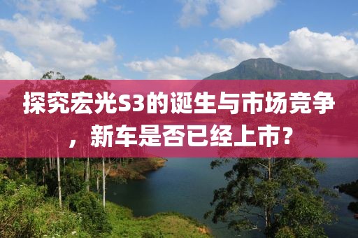 探究宏光S3的诞生与市场竞争，新车是否已经上市？