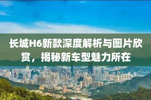长城H6新款深度解析与图片欣赏，揭秘新车型魅力所在