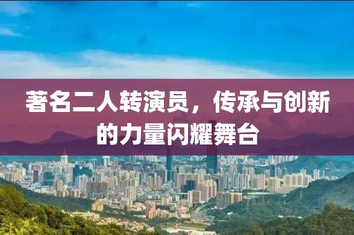 著名二人转演员，传承与创新的力量闪耀舞台