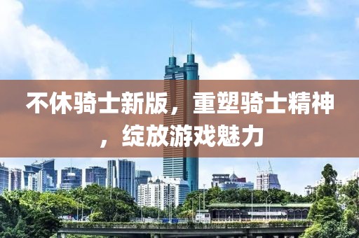 不休骑士新版，重塑骑士精神，绽放游戏魅力