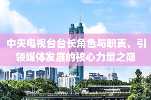 中央电视台台长角色与职责，引领媒体发展的核心力量之巅