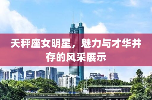 天秤座女明星，魅力与才华并存的风采展示