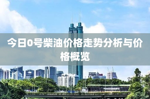 今日0号柴油价格走势分析与价格概览