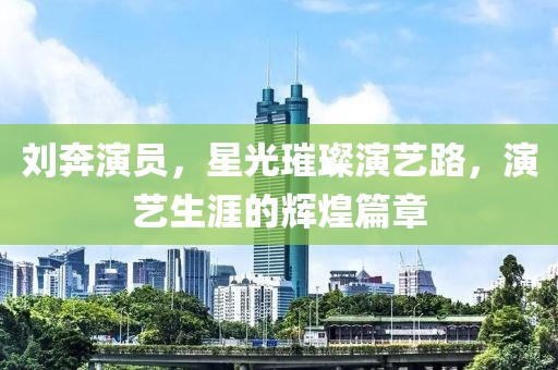 刘奔演员，星光璀璨演艺路，演艺生涯的辉煌篇章