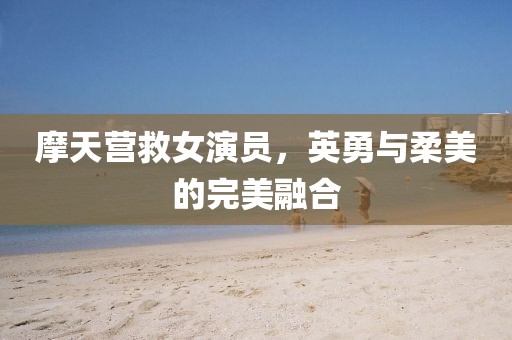摩天营救女演员，英勇与柔美的完美融合