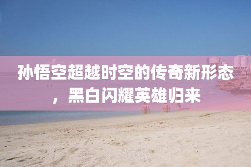 孙悟空超越时空的传奇新形态，黑白闪耀英雄归来