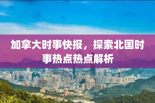 加拿大时事快报，探索北国时事热点热点解析