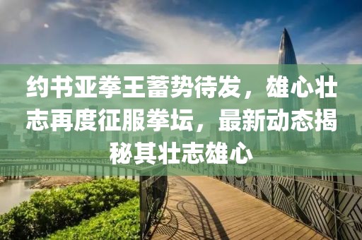 约书亚拳王蓄势待发，雄心壮志再度征服拳坛，最新动态揭秘其壮志雄心