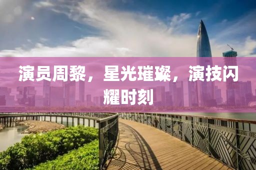 演员周黎，星光璀璨，演技闪耀时刻