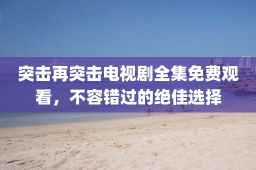 突击再突击电视剧全集免费观看，不容错过的绝佳选择