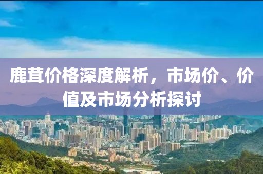 鹿茸价格深度解析，市场价、价值及市场分析探讨