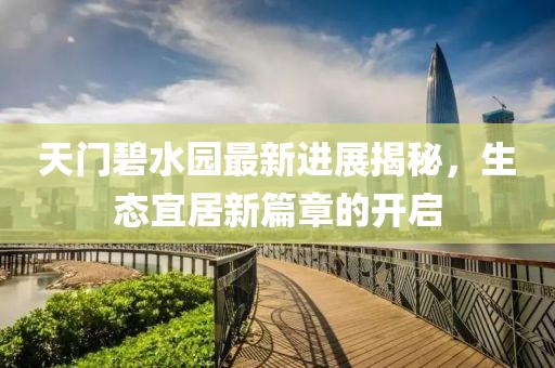 天门碧水园最新进展揭秘，生态宜居新篇章的开启
