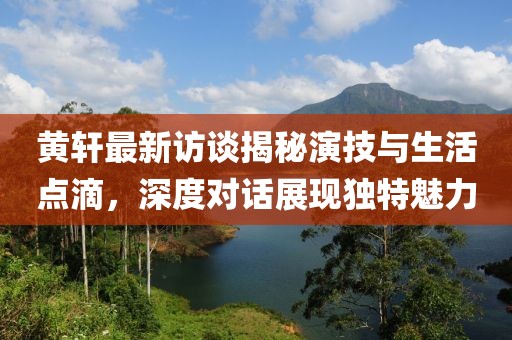 黄轩最新访谈揭秘演技与生活点滴，深度对话展现独特魅力