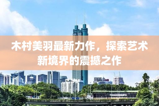 木村美羽最新力作，探索艺术新境界的震撼之作