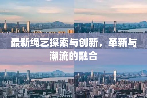 最新绳艺探索与创新，革新与潮流的融合