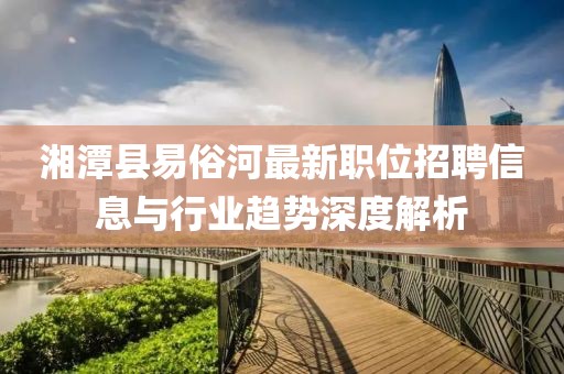 湘潭县易俗河最新职位招聘信息与行业趋势深度解析