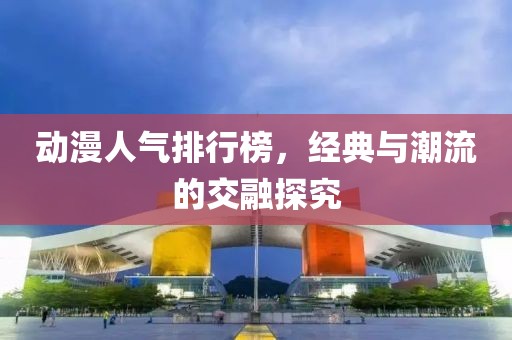动漫人气排行榜，经典与潮流的交融探究