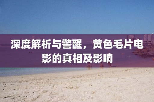 深度解析与警醒，黄色毛片电影的真相及影响