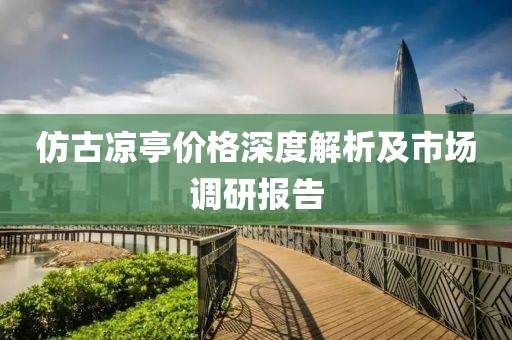 仿古凉亭价格深度解析及市场调研报告