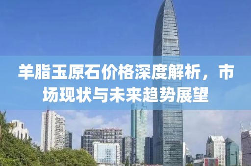 羊脂玉原石价格深度解析，市场现状与未来趋势展望