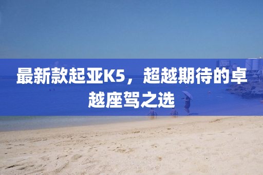 最新款起亚K5，超越期待的卓越座驾之选