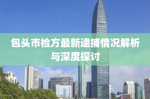 包头市检方最新逮捕情况解析与深度探讨