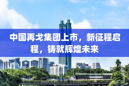 中国再戈集团上市，新征程启程，铸就辉煌未来
