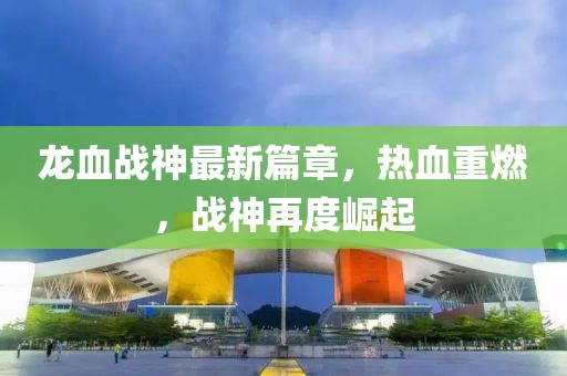 龙血战神最新篇章，热血重燃，战神再度崛起