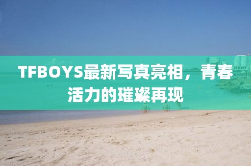 TFBOYS最新写真亮相，青春活力的璀璨再现