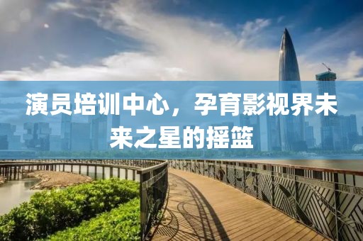 演员培训中心，孕育影视界未来之星的摇篮