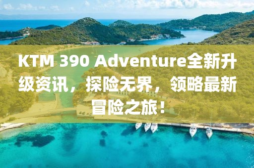KTM 390 Adventure全新升级资讯，探险无界，领略最新冒险之旅！