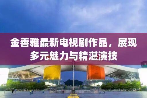 金善雅最新电视剧作品，展现多元魅力与精湛演技