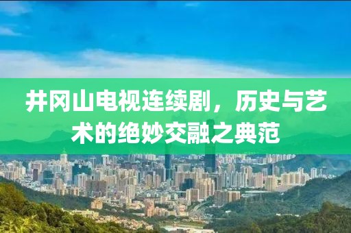 井冈山电视连续剧，历史与艺术的绝妙交融之典范