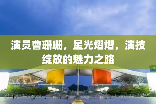 演员曹珊珊，星光熠熠，演技绽放的魅力之路