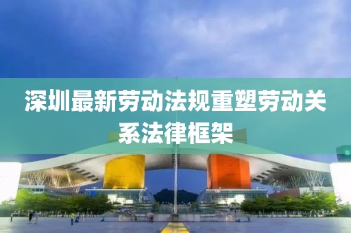 深圳最新劳动法规重塑劳动关系法律框架